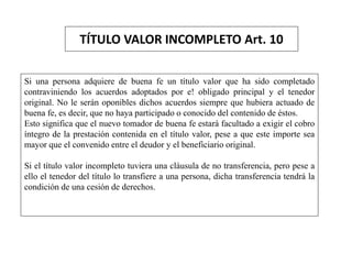 TÍTULO VALOR INCOMPLETO Art. 10
Si una persona adquiere de buena fe un título valor que ha sido completado
contraviniendo los acuerdos adoptados por e! obligado principal y el tenedor
original. No le serán oponibles dichos acuerdos siempre que hubiera actuado de
buena fe, es decir, que no haya participado o conocido del contenido de éstos.
Esto significa que el nuevo tomador de buena fe estará facultado a exigir el cobro
íntegro de la prestación contenida en el título valor, pese a que este importe sea
mayor que el convenido entre el deudor y el beneficiario original.
Si el título valor incompleto tuviera una cláusula de no transferencia, pero pese a
ello el tenedor del título lo transfiere a una persona, dicha transferencia tendrá la
condición de una cesión de derechos.
 