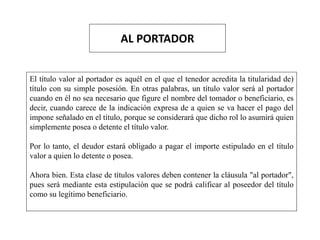 AL PORTADOR
El título valor al portador es aquél en el que el tenedor acredita la titularidad de)
título con su simple posesión. En otras palabras, un título valor será al portador
cuando en él no sea necesario que figure el nombre del tomador o beneficiario, es
decir, cuando carece de la indicación expresa de a quien se va hacer el pago del
impone señalado en el título, porque se considerará que dicho rol lo asumirá quien
simplemente posea o detente el título valor.
Por lo tanto, el deudor estará obligado a pagar el importe estipulado en el título
valor a quien lo detente o posea.
Ahora bien. Esta clase de títulos valores deben contener la cláusula "al portador",
pues será mediante esta estipulación que se podrá calificar al poseedor del título
como su legítimo beneficiario.
 