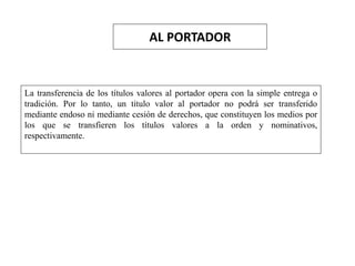 AL PORTADOR
La transferencia de los títulos valores al portador opera con la simple entrega o
tradición. Por lo tanto, un título valor al portador no podrá ser transferido
mediante endoso ni mediante cesión de derechos, que constituyen los medios por
los que se transfieren los títulos valores a la orden y nominativos,
respectivamente.
 