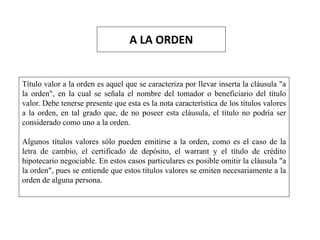 A LA ORDEN
Título valor a la orden es aquel que se caracteriza por llevar inserta la cláusula "a
la orden", en la cual se señala el nombre del tomador o beneficiario del título
valor. Debe tenerse presente que esta es la nota característica de los títulos valores
a la orden, en tal grado que, de no poseer esta cláusula, el título no podría ser
considerado como uno a la orden.
Algunos títulos valores sólo pueden emitirse a la orden, como es el caso de la
letra de cambio, el certificado de depósito, el warrant y el título de crédito
hipotecario negociable. En estos casos particulares es posible omitir la cláusula "a
la orden", pues se entiende que estos títulos valores se emiten necesariamente a la
orden de alguna persona.
 