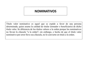 NOMINATIVOS
Título valor nominativo es aquel que se expide a favor de una persona
determinada, quien asume la calidad de titular (tomador o beneficiario) de dicho
título valor. Se diferencia de los títulos valores a la orden porque los nominativos
no llevan la cláusula "a la orden"; sin embargo, e hecho de que el título valor
nominativo por error lleve esa cláusula, no lo convierte en título a la orden.
 