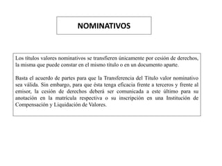 NOMINATIVOS
Los títulos valores nominativos se transfieren únicamente por cesión de derechos,
la misma que puede constar en el mismo título o en un documento aparte.
Basta el acuerdo de partes para que la Transferencia del Título valor nominativo
sea válida. Sin embargo, para que ésta tenga eficacia frente a terceros y frente al
emisor, la cesión de derechos deberá ser comunicada a este último para su
anotación en la matrícula respectiva o su inscripción en una Institución de
Compensación y Liquidación de Valores.
 