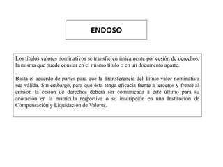 ENDOSO
Los títulos valores nominativos se transfieren únicamente por cesión de derechos,
la misma que puede constar en el mismo título o en un documento aparte.
Basta el acuerdo de partes para que la Transferencia del Título valor nominativo
sea válida. Sin embargo, para que ésta tenga eficacia frente a terceros y frente al
emisor, la cesión de derechos deberá ser comunicada a este último para su
anotación en la matrícula respectiva o su inscripción en una Institución de
Compensación y Liquidación de Valores.
 