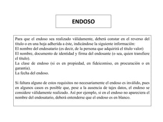 ENDOSO
Para que el endoso sea realizado válidamente, deberá constar en el reverso del
título o en una hoja adherida a éste, indicándose la siguiente información:
El nombre del endosatario (es decir, de la persona que adquirirá el título valor)
El nombre, documento de identidad y firma del endosante (o sea, quien transfiere
el título).
La clase de endoso (si es en propiedad, en fideicomiso, en procuración o en
garantía).
La fecha del endoso.
Si faltara alguno de estos requisitos no necesariamente el endoso es inválido, pues
en algunos casos es posible que, pese a la ausencia de tajes datos, el endoso se
considere válidamente realizado. Así por ejemplo, si en el endoso no apareciera el
nombre del endosatario, deberá entenderse que el endoso es en blanco.
 