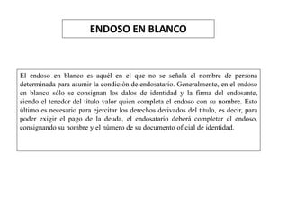 ENDOSO EN BLANCO
El endoso en blanco es aquél en el que no se señala el nombre de persona
determinada para asumir la condición de endosatario. Generalmente, en el endoso
en blanco sólo se consignan los dalos de identidad y la firma del endosante,
siendo el tenedor del título valor quien completa el endoso con su nombre. Esto
último es necesario para ejercitar los derechos derivados del título, es decir, para
poder exigir el pago de la deuda, el endosatario deberá completar el endoso,
consignando su nombre y el número de su documento oficial de identidad.
 