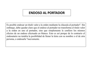 ENDOSO AL PORTADOR
Es posible endosar un tituló valor a la orden mediante la cláusula al portador". Sin
embargo, debe quedar claro que el endoso al portador no transforma el título valor
a la orden en uno al portador, sino que simplemente le confiere los mismos
efectos de un endoso efectuado en blanco. Esto es así porque de lo contrario el
endosatario no tendría la posibilidad de llenar la letra con su nombre o el de otra
persona, o endosarla "nuevamente.
 