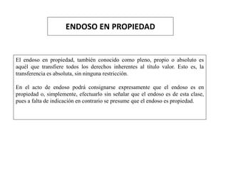 ENDOSO EN PROPIEDAD
El endoso en propiedad, también conocido como pleno, propio o absoluto es
aquél que transfiere todos los derechos inherentes al título valor. Esto es, la
transferencia es absoluta, sin ninguna restricción.
En el acto de endoso podrá consignarse expresamente que el endoso es en
propiedad o, simplemente, efectuarlo sin señalar que el endoso es de esta clase,
pues a falta de indicación en contrario se presume que el endoso es propiedad.
 