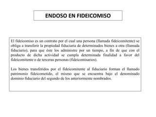 ENDOSO EN FIDEICOMISO
El fideicomiso es un contrato por el cual una persona (llamada fideicomitente) se
obliga a transferir la propiedad fiduciaria de determinados bienes a otra (llamada
fiduciario), para que éste los administre por un tiempo, a fin de que con el
producto de dicha actividad se cumpla determinada finalidad a favor del
fideicomitente o de terceras personas (fideicomisarios).
Los bienes transferidos por el fideicomitente al fiduciario forman el llamado
patrimonio fideicometido, el mismo que se encuentra bajo el denominado
dominio fiduciario del segundo de los anteriormente nombrados.
 