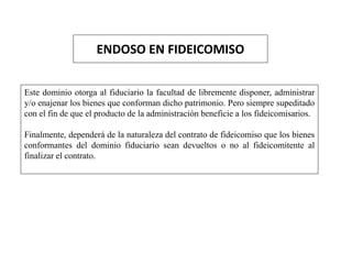 ENDOSO EN FIDEICOMISO
Este dominio otorga al fiduciario la facultad de libremente disponer, administrar
y/o enajenar los bienes que conforman dicho patrimonio. Pero siempre supeditado
con el fin de que el producto de la administración beneficie a los fideicomisarios.
Finalmente, dependerá de la naturaleza del contrato de fideicomiso que los bienes
conformantes del dominio fiduciario sean devueltos o no al fideicomitente al
finalizar el contrato.
 