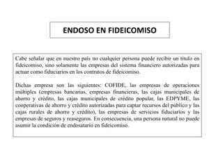 ENDOSO EN FIDEICOMISO
Cabe señalar que en nuestro país no cualquier persona puede recibir un título en
fideicomiso, sino solamente las empresas del sistema financiero autorizadas para
actuar como fiduciarios en los contratos de fideicomiso.
Dichas empresa son las siguientes: COFIDE, las empresas de operaciones
múltiples (empresas bancarias, empresas financieras, las cajas municipales de
ahorro y crédito, las cajas municipales de crédito popular, las EDPYME, las
cooperativas de ahorro y crédito autorizadas para captar recursos del público y las
cajas rurales de ahorro y crédito), las empresas de servicios fiduciarios y las
empresas de seguros y reaseguros. En consecuencia, una persona natural no puede
asumir la condición de endosatario en fideicomiso.
 