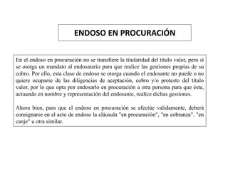 ENDOSO EN PROCURACIÓN
En el endoso en procuración no se transfiere la titularidad del título valor, pero sí
se otorga un mandato al endosatario para que realice las gestiones propias de su
cobro. Por ello, esta clase de endoso se otorga cuando el endosante no puede o no
quiere ocuparse de las diligencias de aceptación, cobro y/o protesto del título
valor, por lo que opta por endosarlo en procuración a otra persona para que éste,
actuando en nombre y representación del endosante, realice dichas gestiones.
Ahora bien, para que el endoso en procuración se efectúe validamente, deberá
consignarse en el acto de endoso la cláusula "en procuración", "en cobranza". "en
canje" u otra similar.
 