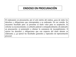 ENDOSO EN PROCURACIÓN
El endosatario en procuración, por el solo mérito del endoso, goza de todos los
derechos y obligaciones que corresponden a su endosante. En ese sentido. Se
encuentra facultado para: a) presentar el titulo valor para su aceptación, b)
solicitar su reconocimiento; c) cobrarlo judicial o extrajudicialmente; d) endosarlo
en procuración: e) protestarlo u obtener la constancia de incumplimiento: f)
ejercer los derechos y obligaciones que con respecto del titulo detente su
endosante; y, g) ejercer las facultades generales y especiales de representación
procesal.
 