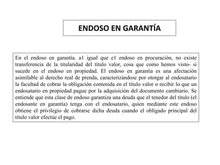 ENDOSO EN GARANTÍA
En el endoso en garantía. a1 igual que e1 endoso en procuración, no existe
transferencia de la titularidad del título valor, cosa que como hemos visto- si
sucede en el endoso en propiedad. El endoso en garantía es una afectación
asimilable al derecho real de prenda, caracterizándose por otorgar al endosatario
la facultad de cobrar la obligación contenida en el título valor o recibir lo que un
endosatario en propiedad pague por la adquisición del documento cambiario. Se
entiende que esta clase de endoso garantiza una deuda que el tenedor del título (el
endosante en garantía) tenga con el endosatario, quien mediante este endoso
obtiene el privilegio de cobrarse dicha deuda cuando el obligado principal del
título valor efectúe el pago.
 