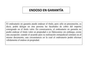 ENDOSO EN GARANTÍA
El endosatario en garantía puede endosar el título, pero sólo en procuración, es
decir, podrá delegar en otra persona las facultades de cobro del importe
consignado en el título valor. En consecuencia, el endosatario en garantía no
podrá endosar el titulo valor en propiedad o en fideicomiso sin embargo, existe
una excepción: cuando el acuerdo para su realización extrajudicial constara en el
mismo documento, una circunstancia en la cual el endosatario podrá efectuar
válidamente el endoso en propiedad.
 