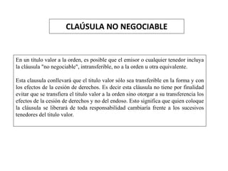 CLAÚSULA NO NEGOCIABLE
En un título valor a la orden, es posible que el emisor o cualquier tenedor incluya
la cláusula "no negociable", intransferible, no a la orden u otra equivalente.
Esta clausula conllevará que el titulo valor sólo sea transferible en la forma y con
los efectos de la cesión de derechos. Es decir esta cláusula no tiene por finalidad
evitar que se transfiera el titulo valor a la orden sino otorgar a su transferencia los
efectos de la cesión de derechos y no del endoso. Esto significa que quien coloque
la cláusula se liberará de toda responsabilidad cambiaría frente a los sucesivos
tenedores del titulo valor.
 