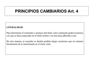 PRINCIPIOS CAMBIARIOS Art. 4
LITERALIDAD
Para determinar el contenido y alcances del título valor solamente podrá recurrirse
a lo que se haya expresado en el título mismo o en una hoja adherida a éste.
De esta manera, ni acreedor ni deudor podrán alegar cuestiones que no emanen
literalmente de lo manifestado en el titulo valor.
 