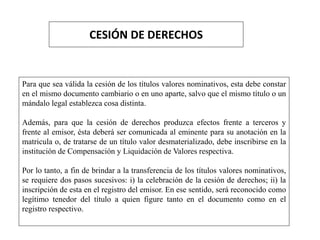 CESIÓN DE DERECHOS
Para que sea válida la cesión de los títulos valores nominativos, esta debe constar
en el mismo documento cambiario o en uno aparte, salvo que el mismo título o un
mándalo legal establezca cosa distinta.
Además, para que la cesión de derechos produzca efectos frente a terceros y
frente al emisor, ésta deberá ser comunicada al eminente para su anotación en la
matricula o, de tratarse de un título valor desmaterializado, debe inscribirse en la
institución de Compensación y Liquidación de Valores respectiva.
Por lo tanto, a fin de brindar a la transferencia de los títulos valores nominativos,
se requiere dos pasos sucesivos: i) la celebración de la cesión de derechos; ii) la
inscripción de esta en el registro del emisor. En ese sentido, será reconocido como
legítimo tenedor del título a quien figure tanto en el documento como en el
registro respectivo.
 