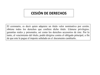 CESIÓN DE DERECHOS
El cesionario, es decir quien adquiere un título valor nominativo por cesión.
obtiene todos los derechos que confiere dicho título. Llámese privilegios.
garantías reales y personales, así como los derechos accesorios de éste. Por lo
tanto, al vencimiento del título, podrá dirigirse contra el obligado principal, a fin
de que este le pague el importe señalado en e1 documento cambiarlo.
 
