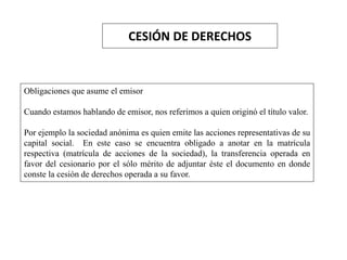 CESIÓN DE DERECHOS
Obligaciones que asume el emisor
Cuando estamos hablando de emisor, nos referimos a quien originó el título valor.
Por ejemplo la sociedad anónima es quien emite las acciones representativas de su
capital social. En este caso se encuentra obligado a anotar en la matrícula
respectiva (matrícula de acciones de la sociedad), la transferencia operada en
favor del cesionario por el sólo mérito de adjuntar éste el documento en donde
conste la cesión de derechos operada a su favor.
 