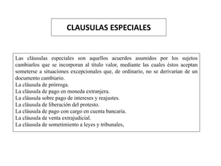 CLAUSULAS ESPECIALES
Las cláusulas especiales son aquellos acuerdos asumidos por los sujetos
cambiarlos que se incorporan al título valor, mediante las cuales éstos aceptan
someterse a situaciones excepcionales que, de ordinario, no se derivarían de un
documento cambiario.
La cláusula de prórroga.
La cláusula de pago en moneda extranjera.
La cláusula sobre pago de intereses y reajustes.
La cláusula de liberación del protesto.
La cláusula de pago con cargo en cuenta bancaria.
La cláusula de venta extrajudicial.
La cláusula de sometimiento a leyes y tribunales,
 