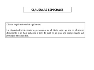 CLAUSULAS ESPECIALES
Dichos requisitos son los siguientes:
La cláusula deberá constar expresamente en el título valor, ya sea en el mismo
documento o en hoja adherida a éste, lo cual no es sino una manifestación del
principio de literalidad.
 