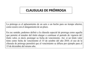 CLAUSULAS DE PRÓRROGA
La prórroga es el aplazamiento de un acto o un hecho para un tiempo ulterior,
como ocurre con el alargamiento de un plazo.
En ese sentido, podemos definir a la cláusula especial de prorroga como aquella
que permite al tenedor del título alargar o continuar el periodo de vigencia de!
título valor, es decir, postergar su fecha de vencimiento. Así. si un título valor
tiene como fecha de vencimiento el 15 de octubre del año 2010. el uso de la
cláusula de prórroga permitirá que el vencimiento se difiera por ejemplo para el
15 de diciembre del mismo año.
 