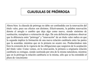 CLAUSULAS DE PRÓRROGA
Ahora bien. la cláusula de prórroga no debe ser confundida con la renovación del
título valor, pues sus efectos son distintos. Efectivamente, la palabra renovación
denota el arreglo o cambio que deja algo como nuevo, siendo sinónimo de
sustitución, reemplazo o reiteración de algo. De esta definición podemos observar
que la diferencia entre "prórroga" y "renovación" de un título valor radica en que
la segunda implica la formación de una nueva relación cambiaría entre las partes
que la acuerdan, mientras que en la primera no ocurre eso. Produciéndose más
bien la extensión de la vigencia de las obligaciones que surgieron de la aceptación
del título valor. Como vemos, en la renovación, la primera u originaria relación
cambiaría se extingue, siendo sustituida por otra de la misma naturaleza; mientras
que en la prórroga la relación cambiaría es la misma, sólo que se ha extendido el
plazo de vencimiento
 