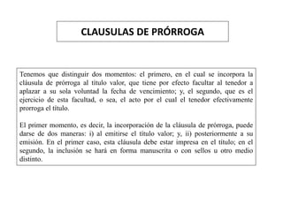 CLAUSULAS DE PRÓRROGA
Tenemos que distinguir dos momentos: el primero, en el cual se incorpora la
cláusula de prórroga al título valor, que tiene por efecto facultar al tenedor a
aplazar a su sola voluntad la fecha de vencimiento; y, el segundo, que es el
ejercicio de esta facultad, o sea, el acto por el cual el tenedor efectivamente
prorroga el título.
El primer momento, es decir, la incorporación de la cláusula de prórroga, puede
darse de dos maneras: i) al emitirse el título valor; y, ii) posteriormente a su
emisión. En el primer caso, esta cláusula debe estar impresa en el título; en el
segundo, la inclusión se hará en forma manuscrita o con sellos u otro medio
distinto.
 