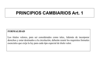 PRINCIPIOS CAMBIARIOS Art. 1
FORMALIDAD
Los títulos valores, para ser considerados como tales, Además de incorporar
derechos y estar destinados a la circulación, deberán reunir los requisitos formales
esenciales que exija la ley para cada tipo especial de título valor.
 