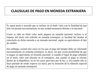 CLAUSULAS DE PAGO EN MONEDA EXTRANJERA
Es aquel pacto o acuerdo que se incluye en el título valor con la finalidad de que
éste sea pasado necesariamente en una unidad monetaria distinta a la nacional.
Como se sabe un título valor suele pagarse en moneda nacional; incluso si el
impone del título está referido en moneda extranjera, es facultad del deudor el
cancelarlo en dicha moneda o en moneda nacional, según su equivalencia al tipo
de cambio.
Sin embargo, existen tres casos en los que el pago del deudor debe ser efectuado
necesariamente en moneda extranjera, es decir, sin que exista posibilidad de que
se pague su equivalente en moneda nacional: i) cuando el lugar de pago señalado
en el título valor está ubicado en el extranjero, aun cuando el pago se efectúe
dentro de la República; ii) en los casos previstos por la ley; y, iii) cuando ello se
haya pactado de modo expreso (es decir, por la inclusión de la cláusula especial
de pago en moneda extranjera).
 