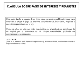 CLAUSULA SOBRE PAGO DE INTERESES Y REAJUSTES
Este pacto faculta al tenedor de un título valor que contenga obligaciones de pago
dinerario, a exigir el pago de intereses compensatorios, moratorios, reajustes y
comisiones permitidas por la ley.
Como se sabe, los intereses están constituidos por el rendimiento económico de
un capital por el transcurso de un tiempo determinado, pudiendo ser
compensatorios y moratorios.
ACTIVIDAD
¿Cual es la diferencia entre intereses compensatorios y moratorios? Puede incluirse una clausula al
respecto en los títulos valores.
 