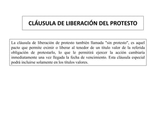 CLÁUSULA DE LIBERACIÓN DEL PROTESTO
La cláusula de liberación de protesto también llamada "sin protesto", es aquel
pacto que permite eximir o liberar al tenedor de un título valor de la referida
obligación de protestarlo, lo que le permitirá ejercer la acción cambiaría
inmediatamente una vez llegada la fecha de vencimiento. Esta cláusula especial
podrá incluirse solamente en los títulos valores.
 