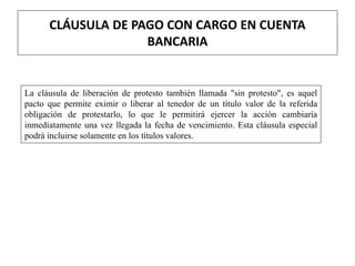 CLÁUSULA DE PAGO CON CARGO EN CUENTA
BANCARIA
La cláusula de liberación de protesto también llamada "sin protesto", es aquel
pacto que permite eximir o liberar al tenedor de un título valor de la referida
obligación de protestarlo, lo que le permitirá ejercer la acción cambiaría
inmediatamente una vez llegada la fecha de vencimiento. Esta cláusula especial
podrá incluirse solamente en los títulos valores.
 