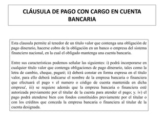 CLÁUSULA DE PAGO CON CARGO EN CUENTA
BANCARIA
Esta clausula permite al tenedor de un título valor que contenga una obligación de
pago dinerario, hacerse cobro de la obligación en un banco o empresa del sistema
financiero nacional, en la cual el obligado mantenga una cuenta bancaria.
Entre sus características podemos señalar las siguientes: i) podrá incorporarse en
cualquier título valor que contenga obligaciones de pago dinerario, tales como la
letra de cambio, cheque, pagaré; ii) deberá constar en forma expresa en el título
valor, para ello deberá indicarse el nombre de la empresa bancaria o financiera
que efectuará el pago v el numero o código de cuenta mantenida en dicha
empresa', iii) se requiere además que la empresa bancaria o financiera esté
autorizada previamente por el titular de la cuenta para atender el pago; y. iv) el
pago podrá atenderse bien con fondos constituidos previamente por el titular o
con los créditos que conceda la empresa bancaria o financiera al titular de la
cuenta designada.
 