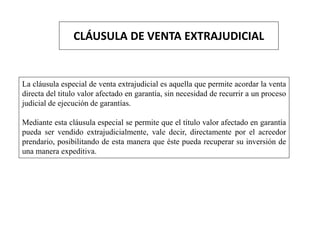 CLÁUSULA DE VENTA EXTRAJUDICIAL
La cláusula especial de venta extrajudicial es aquella que permite acordar la venta
directa del titulo valor afectado en garantía, sin necesidad de recurrir a un proceso
judicial de ejecución de garantías.
Mediante esta cláusula especial se permite que el título valor afectado en garantía
pueda ser vendido extrajudicialmente, vale decir, directamente por el acreedor
prendario, posibilitando de esta manera que éste pueda recuperar su inversión de
una manera expeditiva.
 