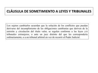 CLÁUSULA DE SOMETIMIENTO A LEYES Y TRIBUNALES
Los sujetos cambiarlos acuerdan que la solución de los conflictos que puedan
derivarse del incumplimiento de las obligaciones cambiarías que deriven de la
emisión y circulación del título valor, se regulen conforme a las leyes y/o
tribunales extranjeros, o ante un juez distinto del que les correspondería
ordinariamente, o a un tribunal arbitral en vez de recurrir al Poder Judicial.
 