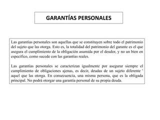 GARANTÍAS PERSONALES
Las garantías personales son aquellas que se constituyen sobre todo el patrimonio
del sujeto que las otorga. Esto es, la totalidad del patrimonio del garante es el que
asegura el cumplimiento de la obligación asumida por el deudor, y no un bien en
específico, como sucede con las garantías reales.
Las garantías personales se caracterizan igualmente por asegurar siempre el
cumplimiento de obligaciones ajenas, es decir, deudas de un sujeto diferente '
aquel que las otorga. En consecuencia, una misma persona, que es la obligada
principal. No podrá otorgar una garantía personal de su propia deuda.
 