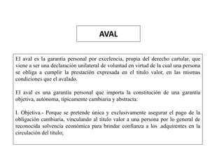 AVAL
El aval es la garantía personal por excelencia, propia del derecho cartular, que
viene a ser una declaración unilateral de voluntad en virtud de la cual una persona
se obliga a cumplir la prestación expresada en el título valor, en las mismas
condiciones que el avalado.
El aval es una garantía personal que importa la constitución de una garantía
objetiva, autónoma, típicamente cambiaria y abstracta:
I. Objetiva.- Porque se pretende única y exclusivamente asegurar el pago de la
obligación cambiaria, vinculando al título valor a una persona por lo general de
reconocida solvencia económica para brindar confianza a los .adquirentes en la
circulación del título;
 