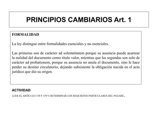 PRINCIPIOS CAMBIARIOS Art. 1
FORMALIDAD
La ley distingue entre formalidades esenciales y no esenciales.
Las primeras son de carácter ad solemnitatem porque su ausencia puede acarrear
la nulidad del documento como título valor, mientras que las segundas son solo de
carácter ad probationem, porque su ausencia no anula el documento, sino le hace
perder su destino circulatorio, dejando subsistente la obligación nacida en el acto
jurídico que dio su origen.
ACTIVIDAD
LEER EL ARTÍCULO 158 Y 159 Y DETERMINAR LOS REQUISITOS PARTICULARES DEL PAGARÉ.
 