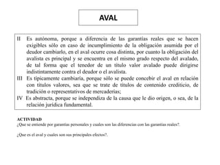 AVAL
II Es autónoma, porque a diferencia de las garantías reales que se hacen
exigibles sólo en caso de incumplimiento de la obligación asumida por el
deudor cambiarlo, en el aval ocurre cosa distinta, por cuanto la obligación del
avalista es principal y se encuentra en el mismo grado respecto del avalado,
de tal forma que el tenedor de un título valor avalado puede dirigirse
indistintamente contra el deudor o el avalista.
III Es típicamente cambiaría, porque sólo se puede concebir el aval en relación
con títulos valores, sea que se trate de títulos de contenido crediticio, de
tradición o representativos de mercaderías;
IV Es abstracta, porque se independiza de la causa que le dio origen, o sea, de la
relación jurídica fundamental.
ACTIVIDAD
¿Que se entiende por garantías personales y cuales son las diferencias con las garantías reales?.
¿Que es el aval y cuales son sus principales efectos?.
 