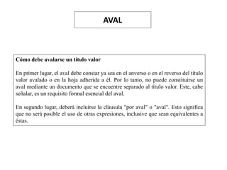 AVAL
Cómo debe avalarse un título valor
En primer lugar, el aval debe constar ya sea en el anverso o en el reverso del título
valor avalado o en la hoja adherida a él. Por lo tanto, no puede constituirse un
aval mediante un documento que se encuentre separado al título valor. Este, cabe
señalar, es un requisito formal esencial del aval.
En segundo lugar, deberá incluirse la cláusula "por aval" o "aval". Esto significa
que no será posible el uso de otras expresiones, inclusive que sean equivalentes a
éstas.
 