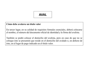 AVAL
Cómo debe avalarse un título valor
En tercer lugar, en su calidad de requisitos formales esenciales, deberá colocarse
el nombre, el número del documento oficial de identidad y la firma del avalista.
También se podrá colocar el domicilio del avalista, pero en caso de que no se
coloque éste se presumirá que reside en el domicilio del avalado o, en defecto de
éste, en el lugar de pago indicado en el título valor.
 