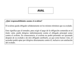 AVAL
¿Qué responsabilidades asume el avalista?
El avalista queda obligado solidariamente en los mismos términos que su avalado.
Esto significa que el tomador, para exigir el pago de la obligación contenida en el
titulo valor, podrá dirigirse indistintamente contra el obligado principal como
contra el avalista. En consecuencia, el avalista no podrá pretender ser ejecutado
después de su avalado o de otro obligado cambiarlo, ya que como hemos visto, el
acreedor podrá optar por dirigirse directamente contra él, inclusive con antelación
del avalado.
 