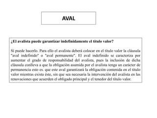 AVAL
¿El avalista puede garantizar indefinidamente el título valor?
Sí puede hacerlo. Para ello el avalista deberá colocar en el título valor la cláusula
"aval indefinido" o "aval permanente". El aval indefinido se caracteriza por
aumentar el grado de responsabilidad del avalista, pues la inclusión de dicha
cláusula conlleva a que la obligación asumida por el avalista tenga un carácter de
permanencia esto es. que este aval garantizará la obligación contenida en el título
valor mientras exista éste, sin que sea necesaria la intervención del avalista en las
renovaciones que acuerden el obligado principal y el tenedor del título valor.
 