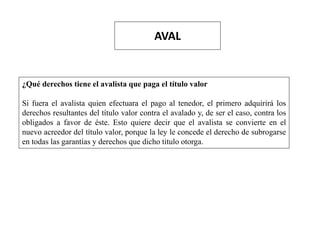 AVAL
¿Qué derechos tiene el avalista que paga el título valor
Si fuera el avalista quien efectuara el pago al tenedor, el primero adquirirá los
derechos resultantes del título valor contra el avalado y, de ser el caso, contra los
obligados a favor de éste. Esto quiere decir que el avalista se convierte en el
nuevo acreedor del título valor, porque la ley le concede el derecho de subrogarse
en todas las garantías y derechos que dicho titulo otorga.
 