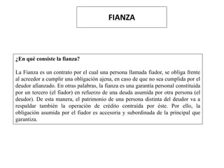 FIANZA
¿En qué consiste la fianza?
La Fianza es un contrato por el cual una persona llamada fiador, se obliga frente
al acreedor a cumplir una obligación ajena, en caso de que no sea cumplida por el
deudor afianzado. En otras palabras, la fianza es una garantía personal constituida
por un tercero (el fiador) en refuerzo de una deuda asumida por otra persona (el
deudor). De esta manera, el patrimonio de una persona distinta del deudor va a
respaldar también la operación de crédito contraída por éste. Por ello, la
obligación asumida por el fiador es accesoria y subordinada de la principal que
garantiza.
 