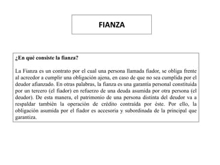 FIANZA
¿En qué consiste la fianza?
La Fianza es un contrato por el cual una persona llamada fiador, se obliga frente
al acreedor a cumplir una obligación ajena, en caso de que no sea cumplida por el
deudor afianzado. En otras palabras, la fianza es una garantía personal constituida
por un tercero (el fiador) en refuerzo de una deuda asumida por otra persona (el
deudor). De esta manera, el patrimonio de una persona distinta del deudor va a
respaldar también la operación de crédito contraída por éste. Por ello, la
obligación asumida por el fiador es accesoria y subordinada de la principal que
garantiza.
 