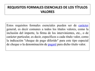 REQUISITOS FORMALES ESENCIALES DE LOS TÍTULOS
VALORES
Estos requisitos formales esenciales pueden ser de carácter
general, es decir comunes a todos los títulos valores, como la
inclusión del importe, la firma de los intervinientes, etc., o de
carácter particular, es decir, específicos a cada título valor, como
la indicación "cheque de pago diferido" para este tipo especial
de cheque o la denominación de pagaré para dicho título valor.
 