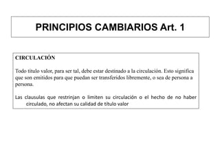 PRINCIPIOS CAMBIARIOS Art. 1
CIRCULACIÓN
Todo título valor, para ser tal, debe estar destinado a la circulación. Esto significa
que son emitidos para que puedan ser transferidos libremente, o sea de persona a
persona.
Las clausulas que restrinjan o limiten su circulación o el hecho de no haber
circulado, no afectan su calidad de título valor
 