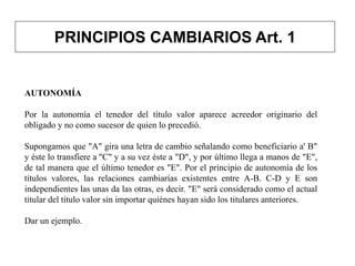 PRINCIPIOS CAMBIARIOS Art. 1
AUTONOMÍA
Por la autonomía el tenedor del título valor aparece acreedor originario del
obligado y no como sucesor de quien lo precedió.
Supongamos que "A" gira una letra de cambio señalando como beneficiario a' B"
y éste lo transfiere a ''C" y a su vez éste a "D", y por último llega a manos de "E",
de tal manera que el último tenedor es "E". Por el principio de autonomía de los
títulos valores, las relaciones cambiarías existentes entre A-B. C-D y E son
independientes las unas da las otras, es decir. "E" será considerado como el actual
titular del título valor sin importar quiénes hayan sido los titulares anteriores.
Dar un ejemplo.
 